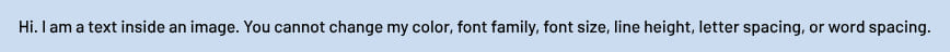 A text saying: 'Hi. I am a text inside an image. You cannot change my color, font family, font size, line height, letter spacing, or word spacing.'